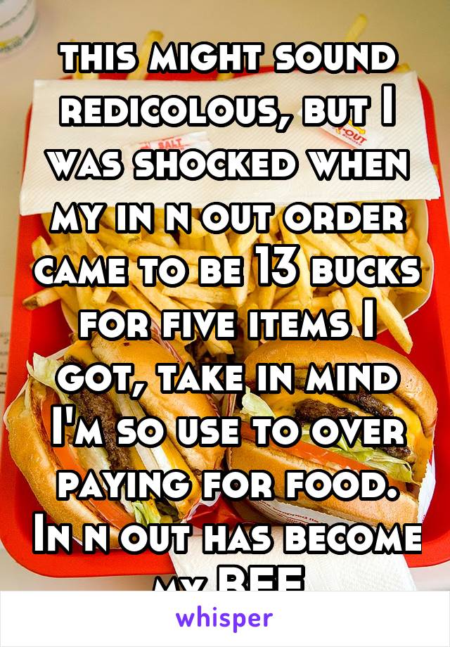 this might sound redicolous, but I was shocked when my in n out order came to be 13 bucks for five items I got, take in mind I'm so use to over paying for food. In n out has become my BFF