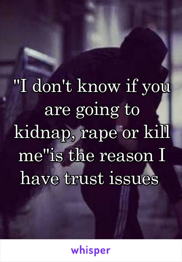 "I don't know if you are going to kidnap, rape or kill me"is the reason I have trust issues 