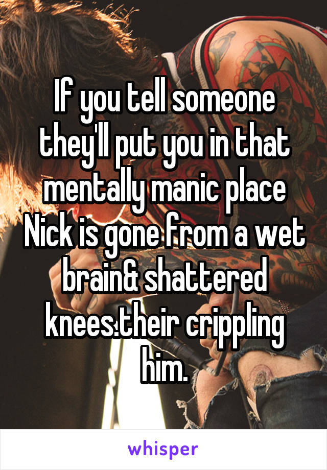 If you tell someone they'll put you in that mentally manic place Nick is gone from a wet brain& shattered knees.their crippling him.