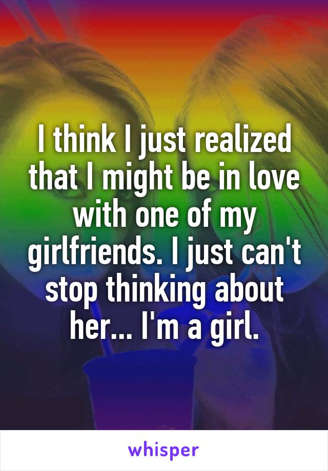 I think I just realized that I might be in love with one of my girlfriends. I just can't stop thinking about her... I'm a girl.