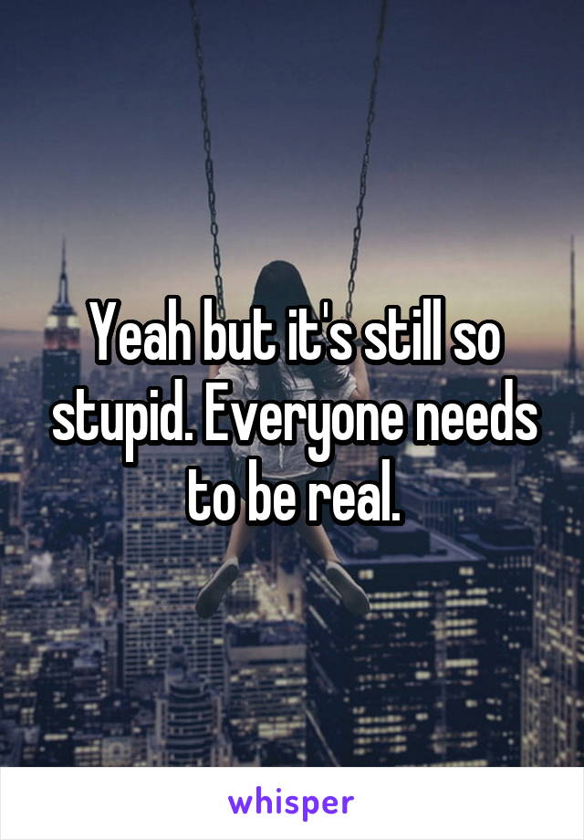 Yeah but it's still so stupid. Everyone needs to be real.