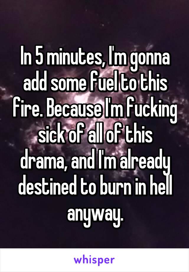 In 5 minutes, I'm gonna add some fuel to this fire. Because I'm fucking sick of all of this drama, and I'm already destined to burn in hell anyway.