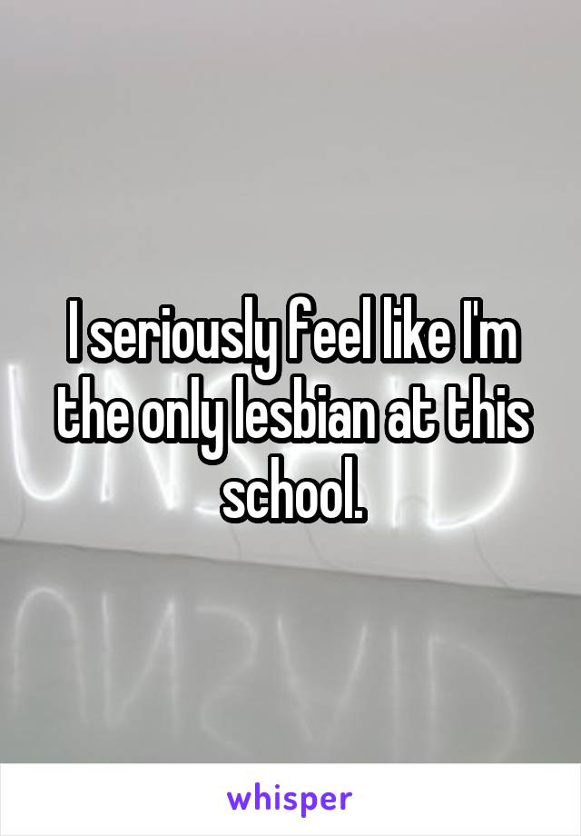 I seriously feel like I'm the only lesbian at this school.