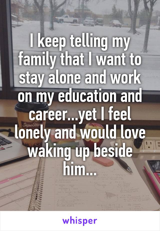 I keep telling my family that I want to stay alone and work on my education and career...yet I feel lonely and would love waking up beside him...
