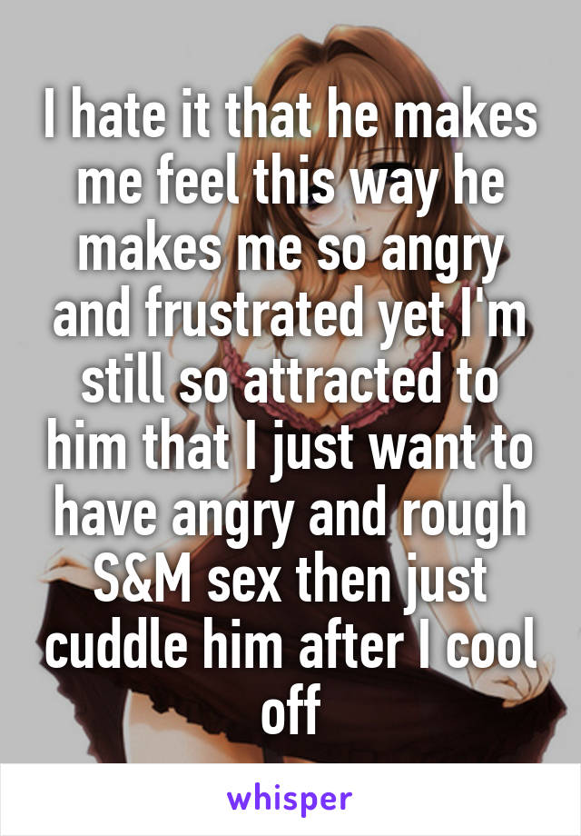 I hate it that he makes me feel this way he makes me so angry and frustrated yet I'm still so attracted to him that I just want to have angry and rough S&M sex then just cuddle him after I cool off