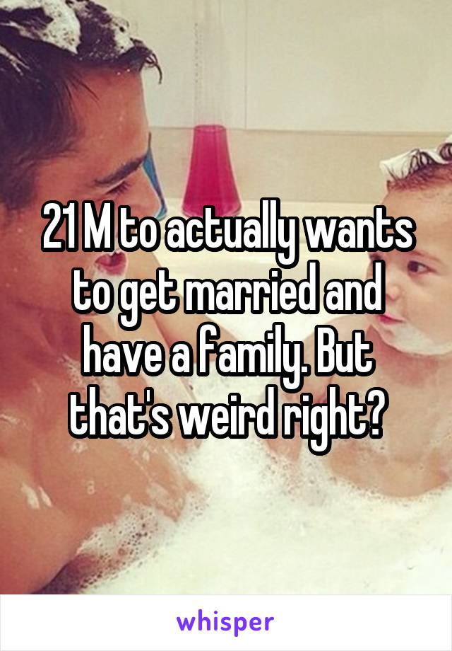 21 M to actually wants to get married and have a family. But that's weird right?