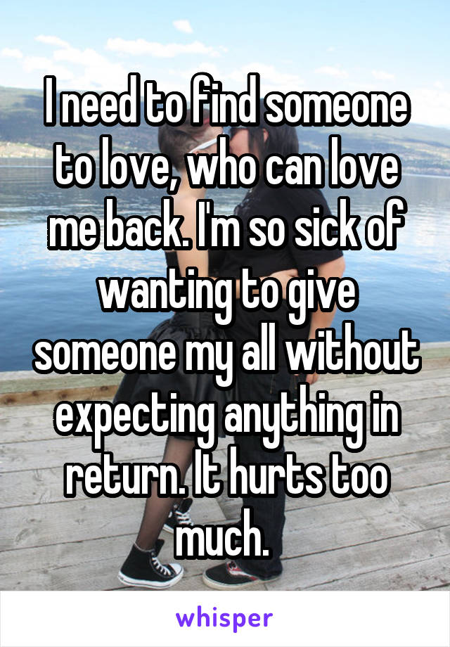 I need to find someone to love, who can love me back. I'm so sick of wanting to give someone my all without expecting anything in return. It hurts too much. 