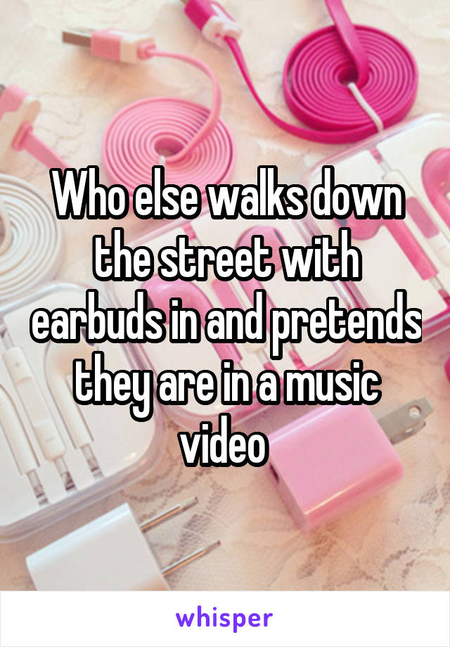 Who else walks down the street with earbuds in and pretends they are in a music video 