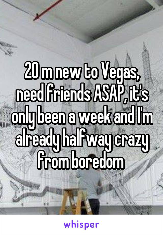 20 m new to Vegas, need friends ASAP, it's only been a week and I'm already halfway crazy from boredom 