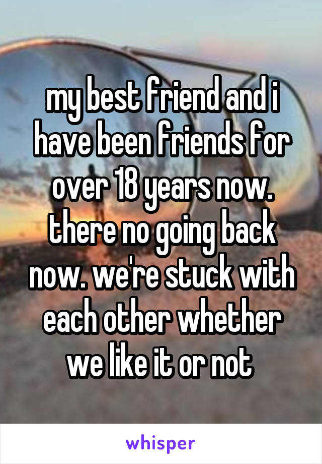 my best friend and i have been friends for over 18 years now. there no going back now. we're stuck with each other whether we like it or not 