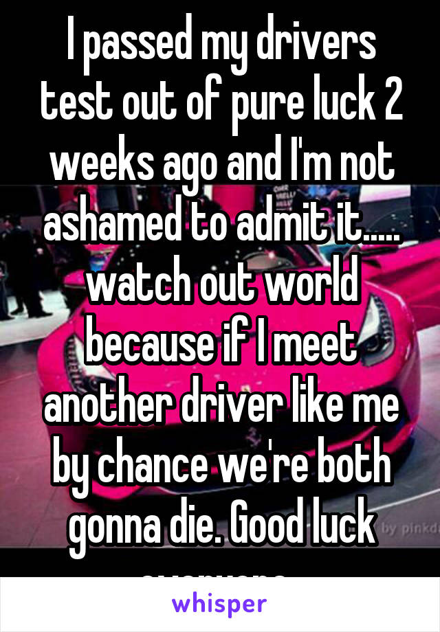 I passed my drivers test out of pure luck 2 weeks ago and I'm not ashamed to admit it..... watch out world because if I meet another driver like me by chance we're both gonna die. Good luck everyone. 