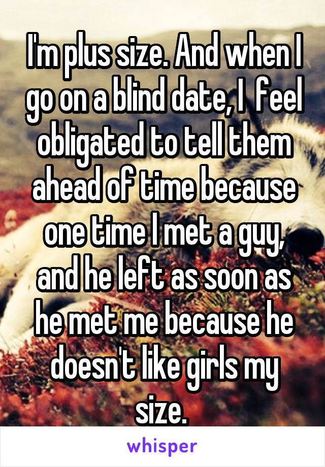 I'm plus size. And when I go on a blind date, I  feel obligated to tell them ahead of time because one time I met a guy, and he left as soon as he met me because he doesn't like girls my size. 