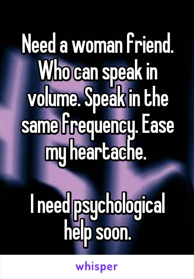 Need a woman friend. Who can speak in volume. Speak in the same frequency. Ease my heartache. 

I need psychological help soon.