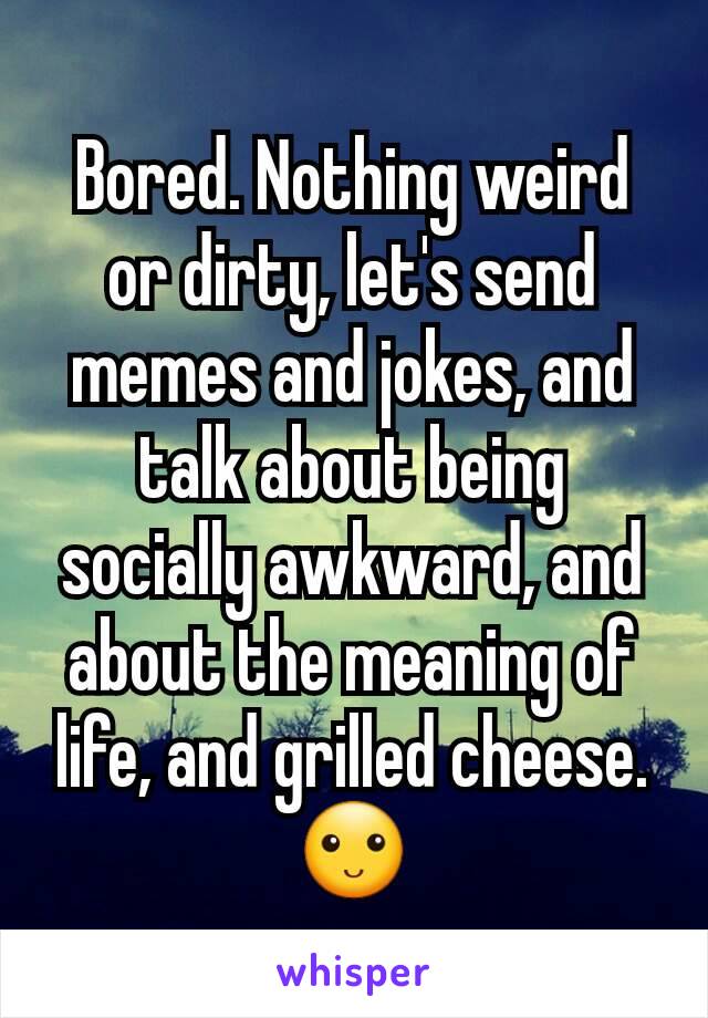 Bored. Nothing weird or dirty, let's send memes and jokes, and talk about being socially awkward, and  about the meaning of life, and grilled cheese. 🙂