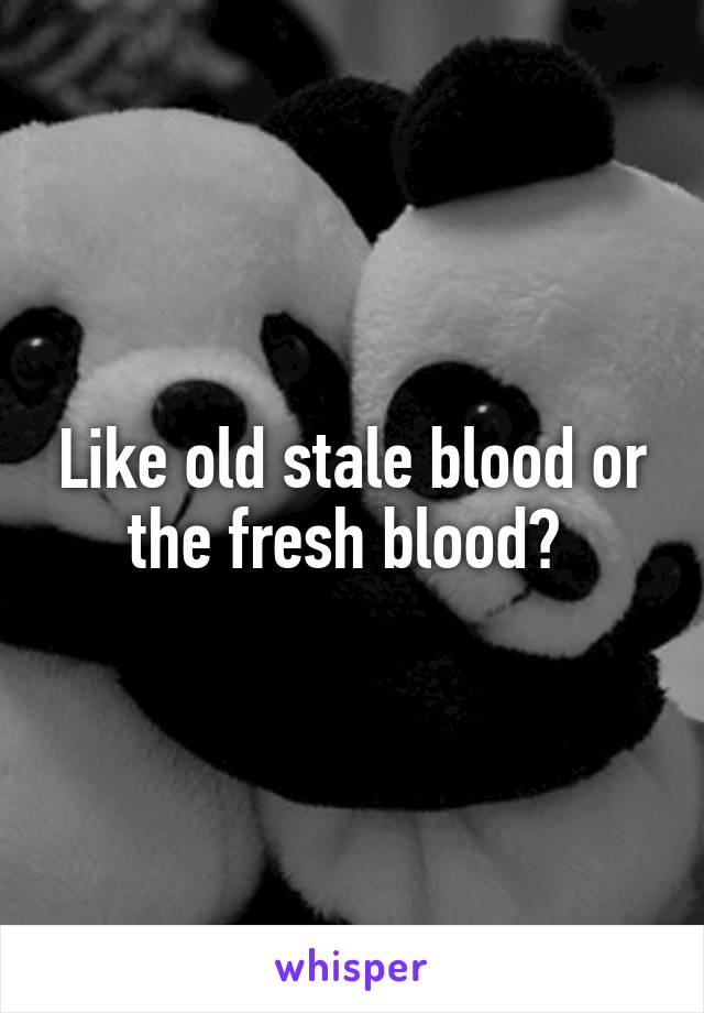 Like old stale blood or the fresh blood? 