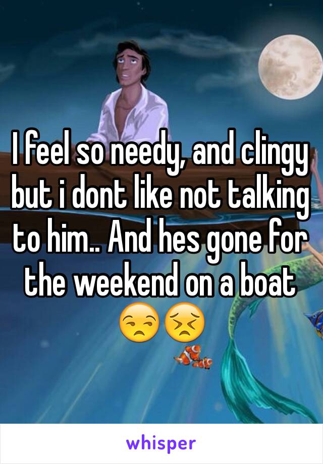 I feel so needy, and clingy but i dont like not talking to him.. And hes gone for the weekend on a boat 😒😣