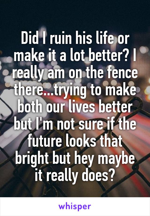 Did I ruin his life or make it a lot better? I really am on the fence there...trying to make both our lives better but I'm not sure if the future looks that bright but hey maybe it really does?