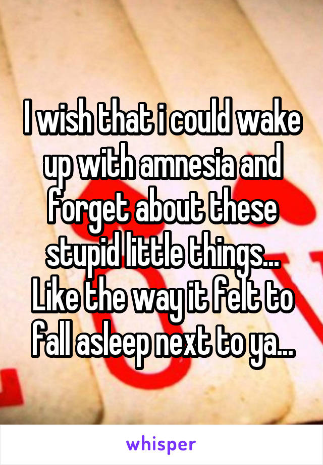 I wish that i could wake up with amnesia and forget about these stupid little things... Like the way it felt to fall asleep next to ya...