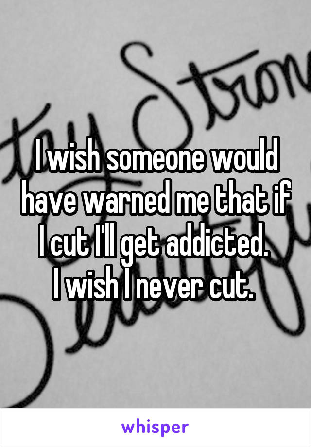 I wish someone would have warned me that if I cut I'll get addicted. 
I wish I never cut. 