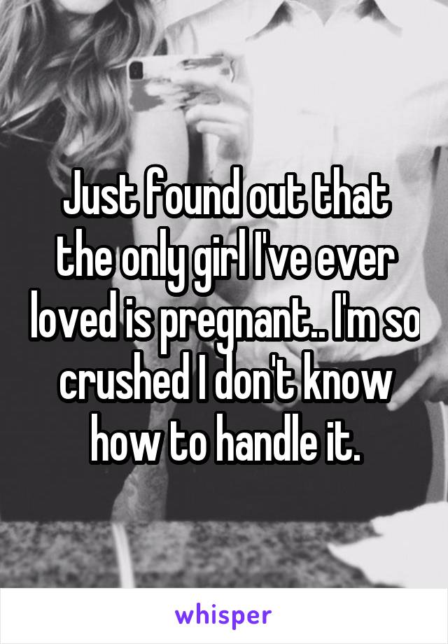 Just found out that the only girl I've ever loved is pregnant.. I'm so crushed I don't know how to handle it.