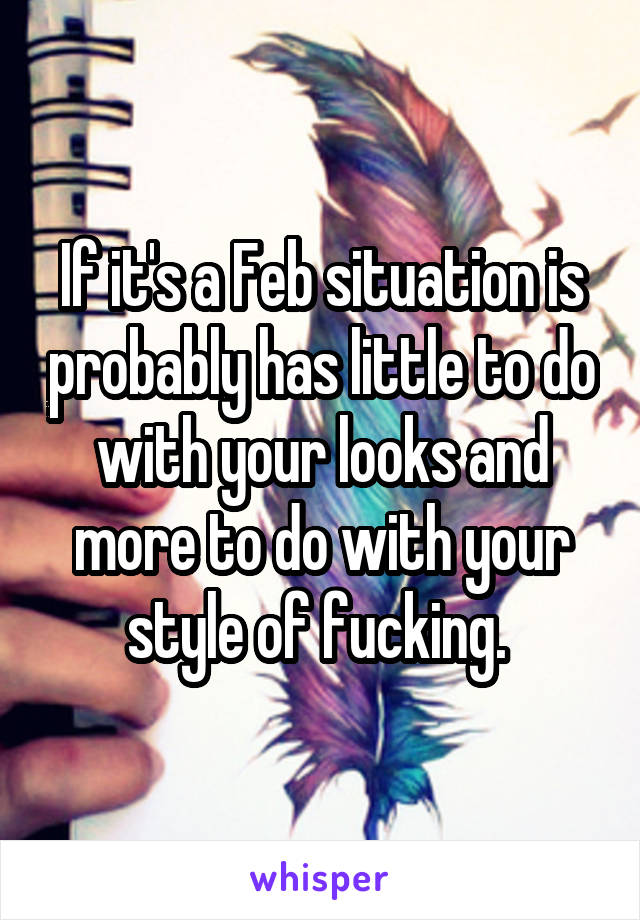 If it's a Feb situation is probably has little to do with your looks and more to do with your style of fucking. 