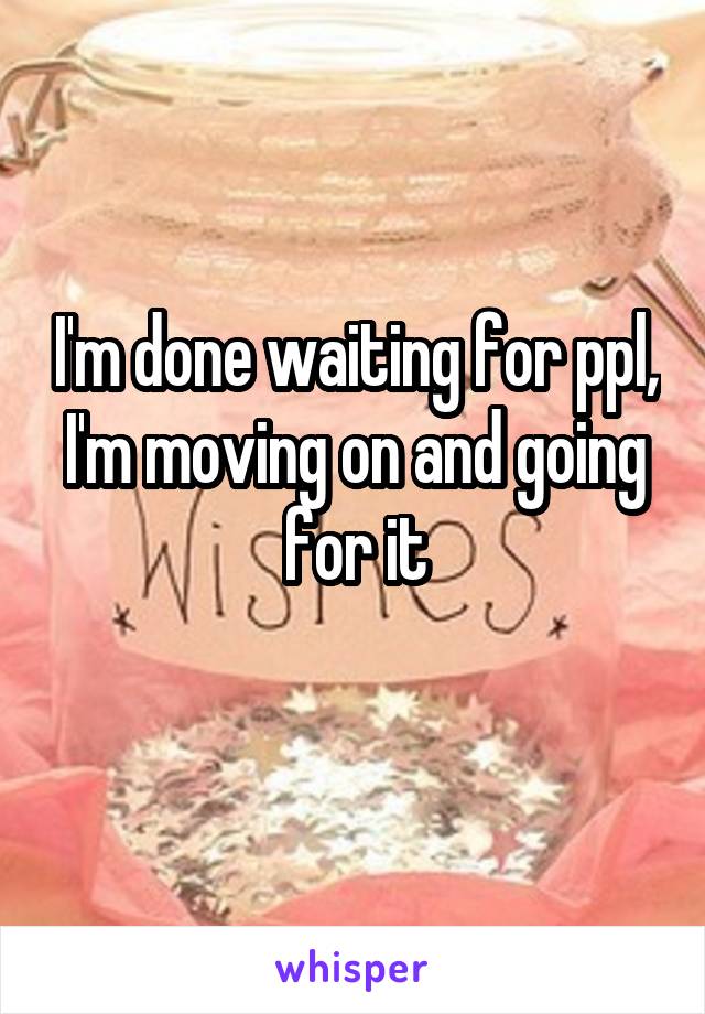 I'm done waiting for ppl, I'm moving on and going for it
