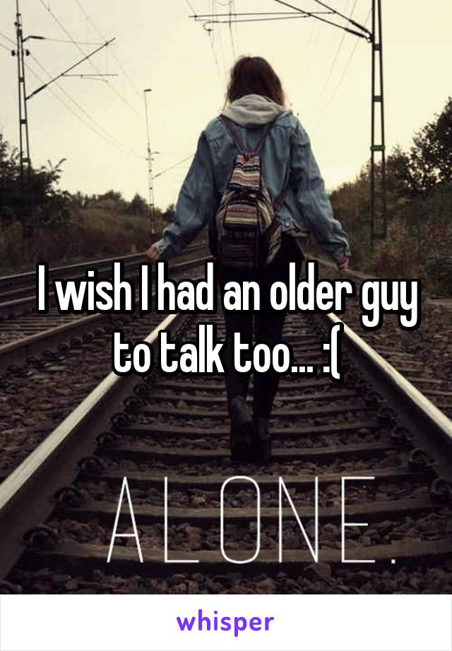 I wish I had an older guy to talk too... :(