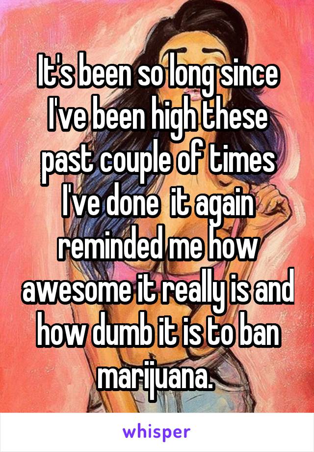 It's been so long since I've been high these past couple of times I've done  it again reminded me how awesome it really is and how dumb it is to ban marijuana. 