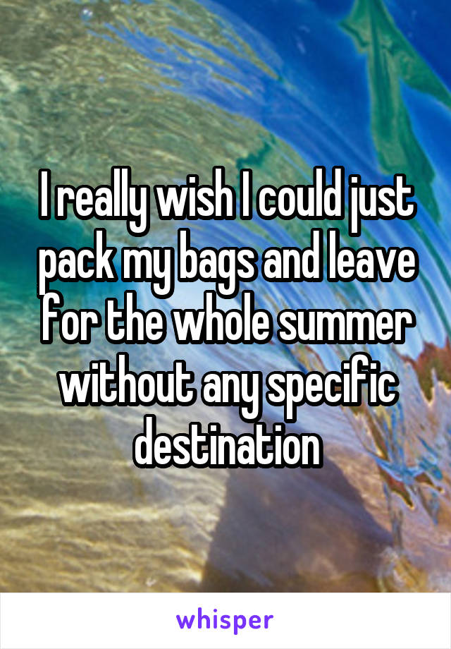 I really wish I could just pack my bags and leave for the whole summer without any specific destination