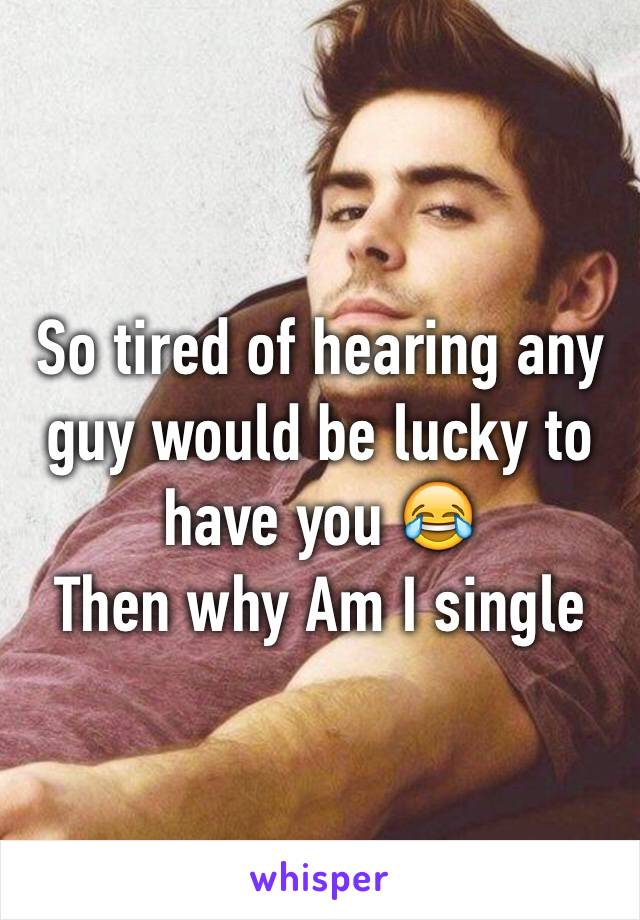 So tired of hearing any guy would be lucky to have you 😂 
Then why Am I single 