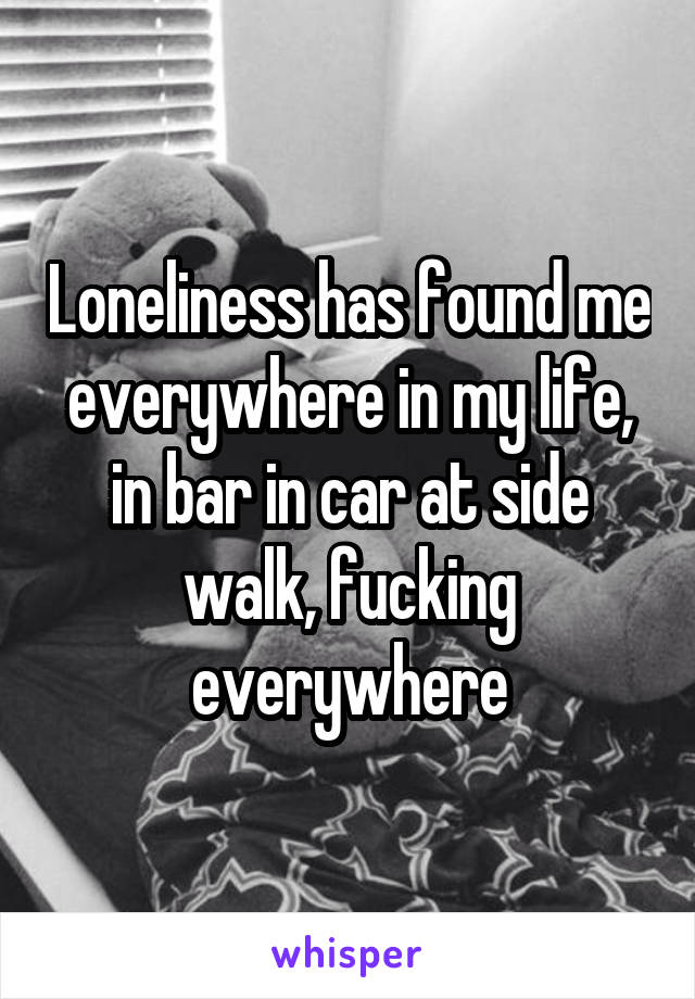 Loneliness has found me everywhere in my life, in bar in car at side walk, fucking everywhere