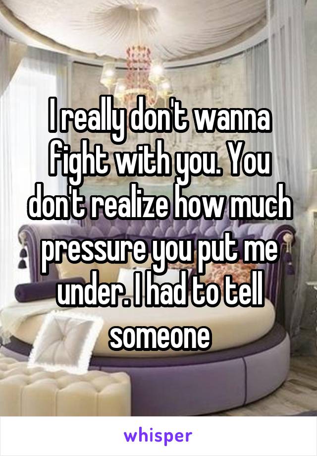 I really don't wanna fight with you. You don't realize how much pressure you put me under. I had to tell someone