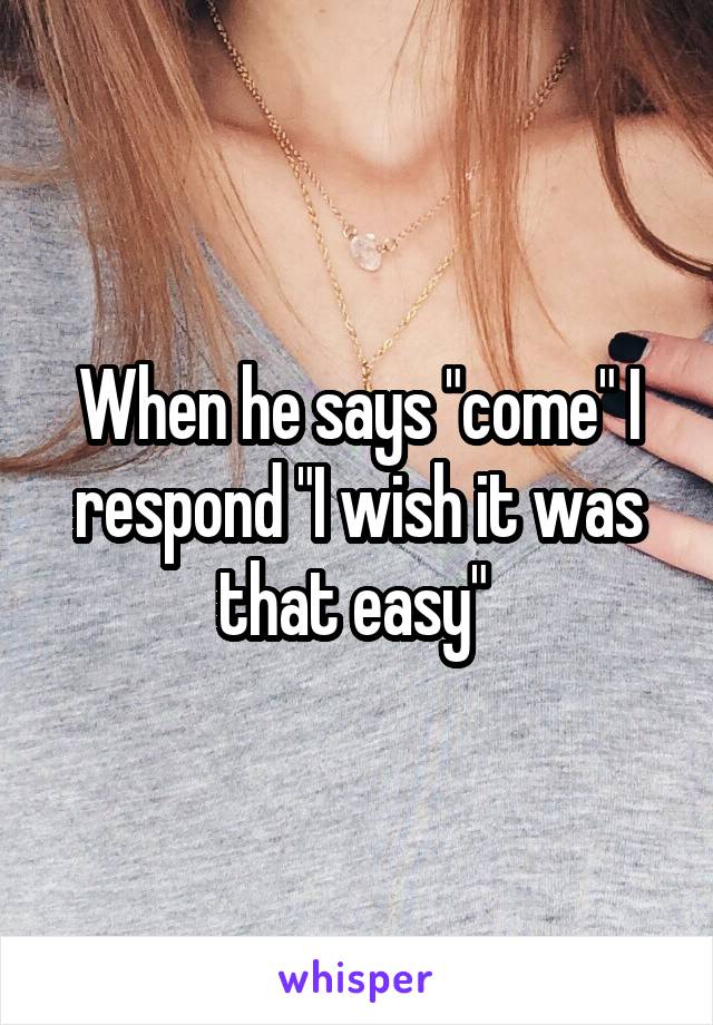 When he says "come" I respond "I wish it was that easy" 