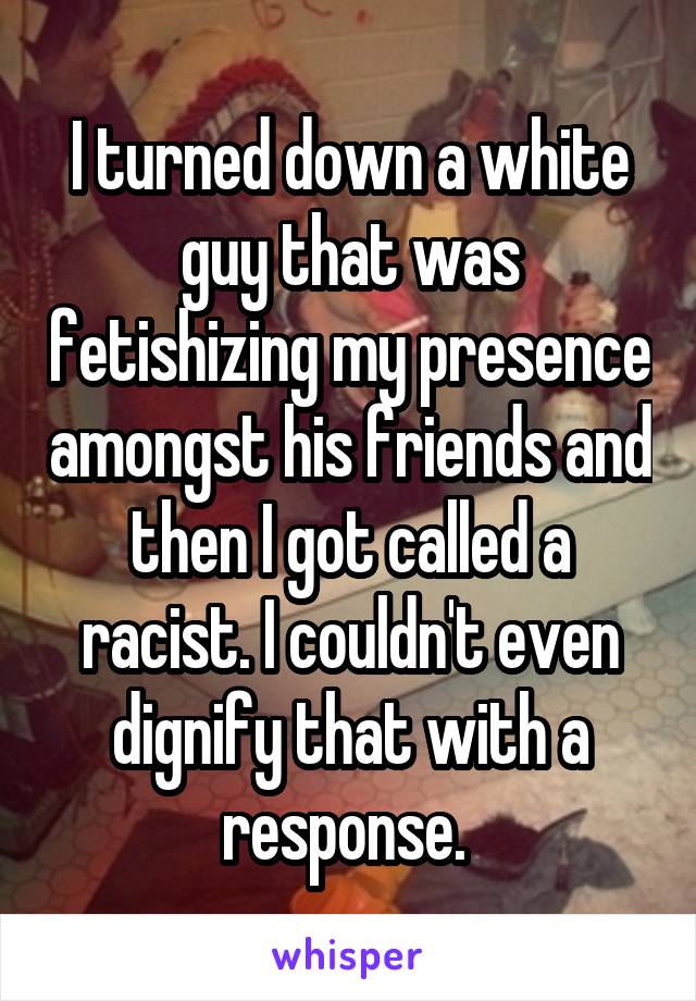 I turned down a white guy that was fetishizing my presence amongst his friends and then I got called a racist. I couldn't even dignify that with a response. 