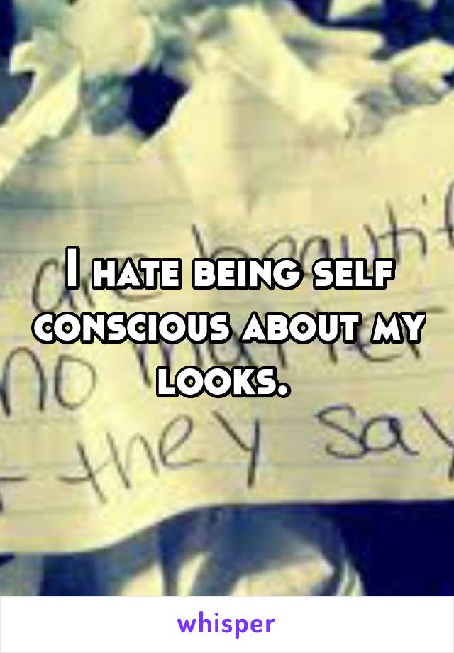 I hate being self conscious about my looks. 