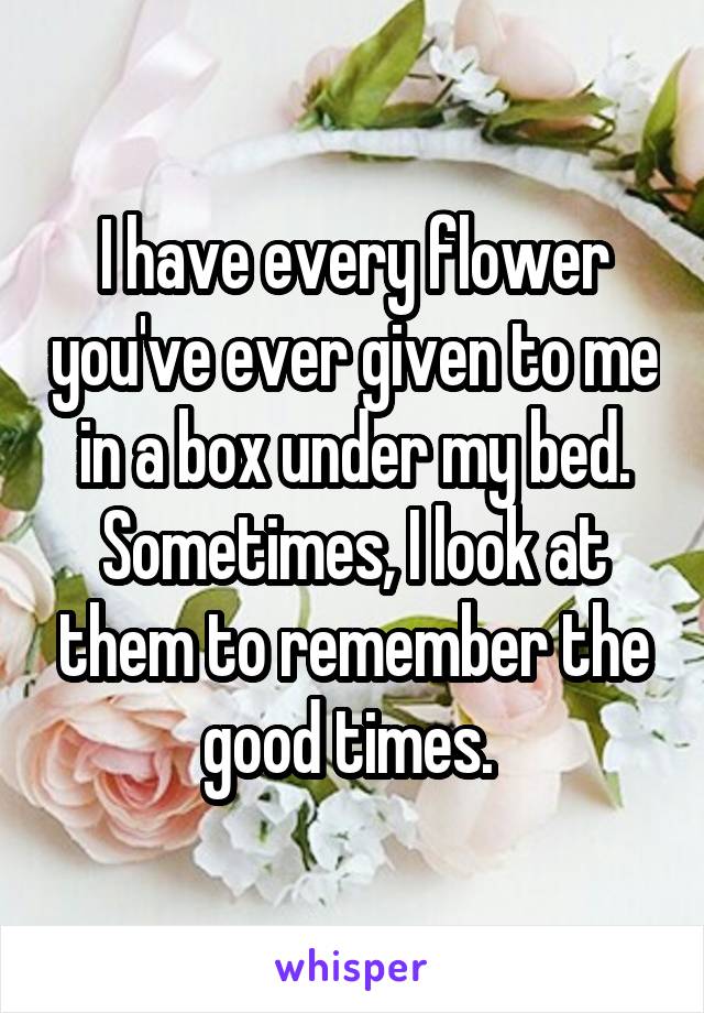 I have every flower you've ever given to me in a box under my bed. Sometimes, I look at them to remember the good times. 