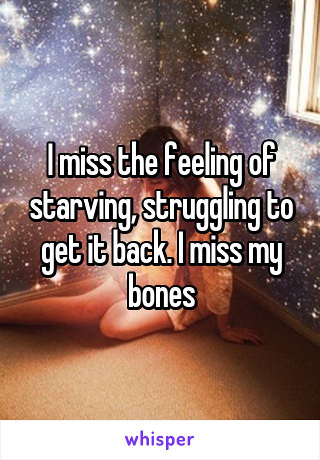 I miss the feeling of starving, struggling to get it back. I miss my bones