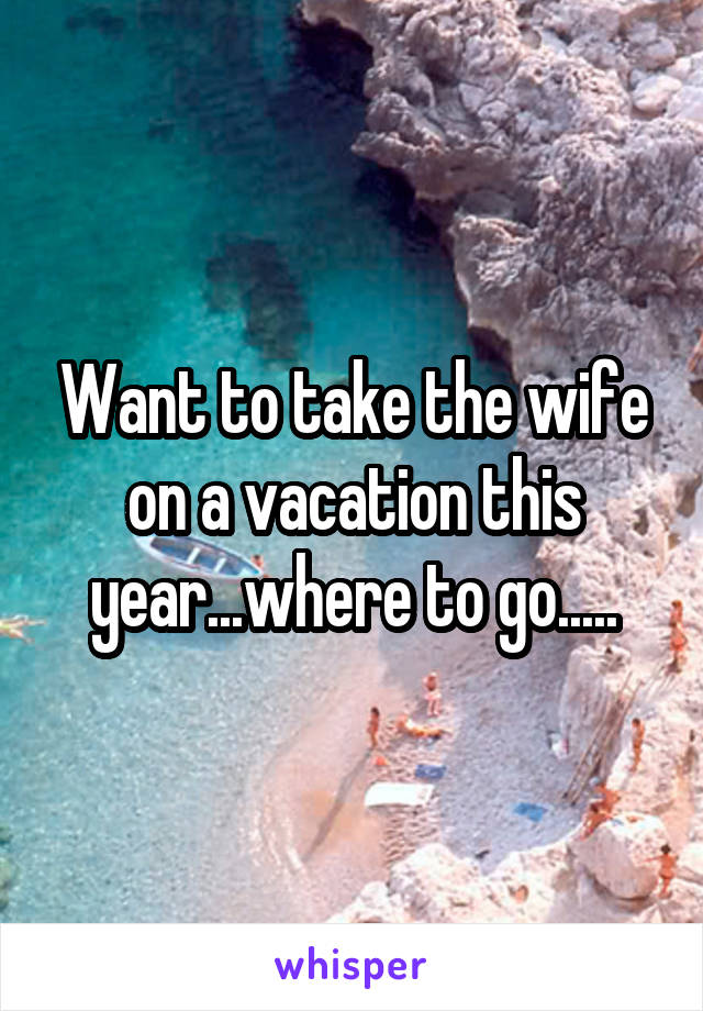 Want to take the wife on a vacation this year...where to go.....