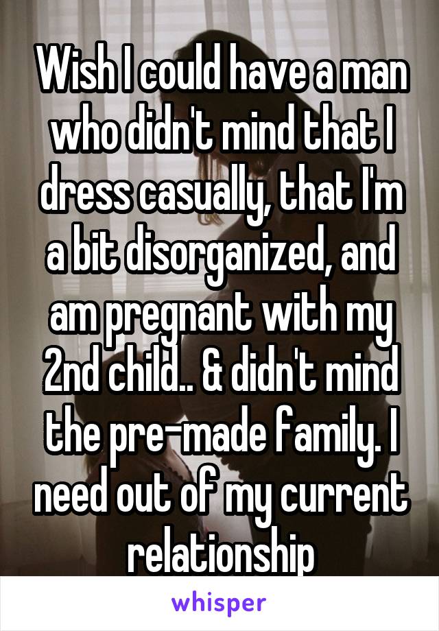 Wish I could have a man who didn't mind that I dress casually, that I'm a bit disorganized, and am pregnant with my 2nd child.. & didn't mind the pre-made family. I need out of my current relationship