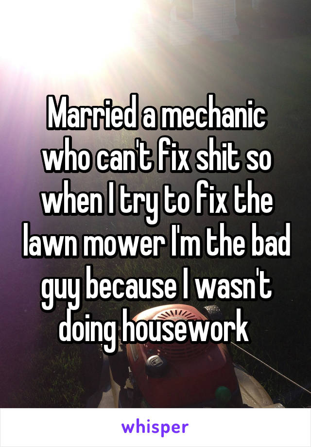 Married a mechanic who can't fix shit so when I try to fix the lawn mower I'm the bad guy because I wasn't doing housework 