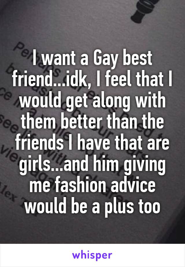 I want a Gay best friend...idk, I feel that I would get along with them better than the friends I have that are girls...and him giving me fashion advice would be a plus too