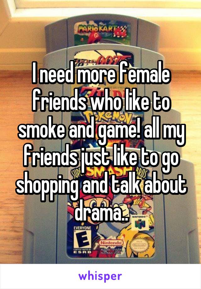 I need more female friends who like to smoke and game! all my friends just like to go shopping and talk about drama..