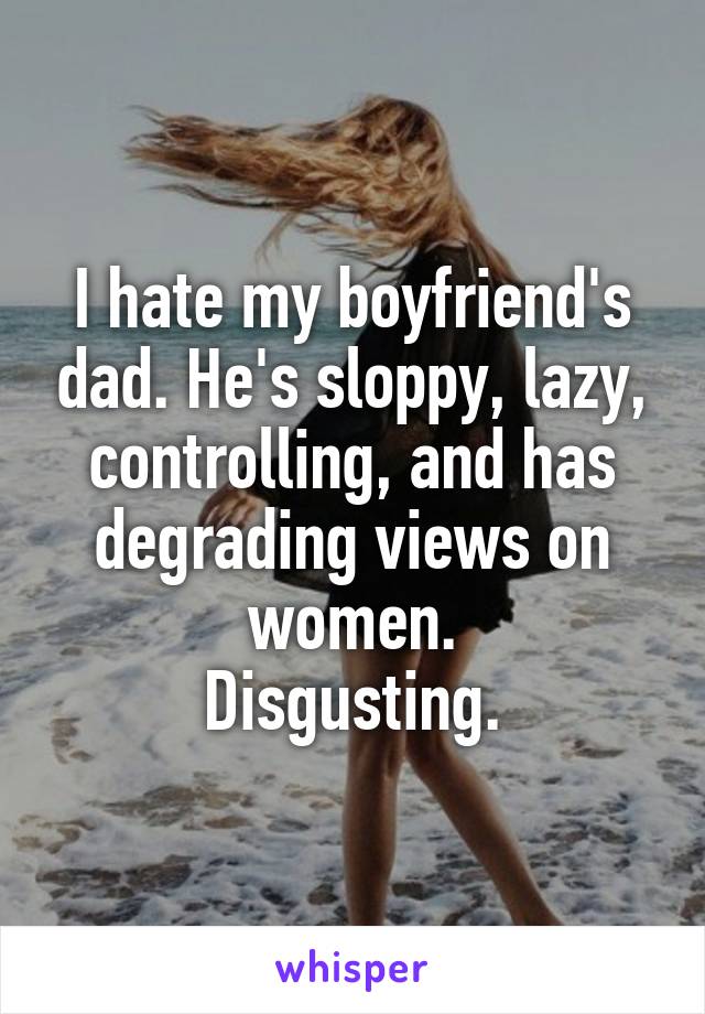 I hate my boyfriend's dad. He's sloppy, lazy, controlling, and has degrading views on women.
Disgusting.