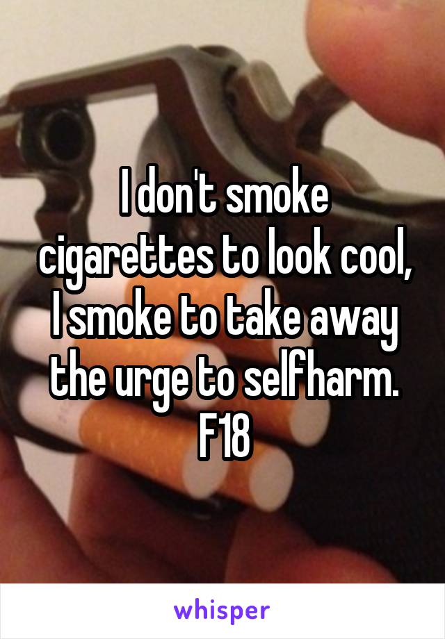 I don't smoke cigarettes to look cool, I smoke to take away the urge to selfharm.
F18