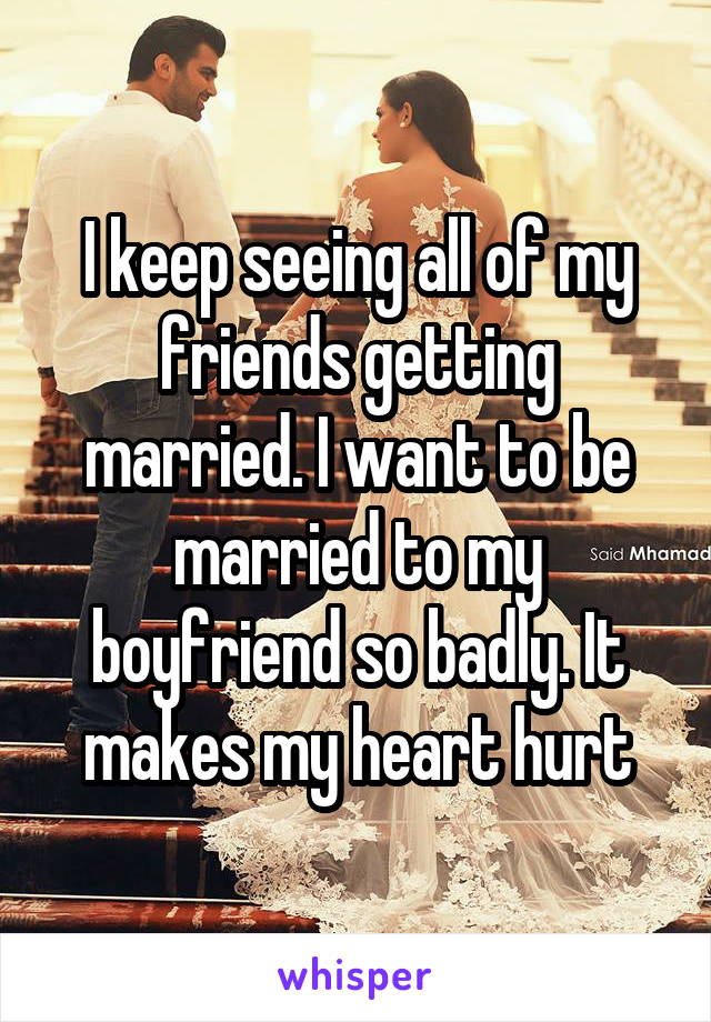 I keep seeing all of my friends getting married. I want to be married to my boyfriend so badly. It makes my heart hurt