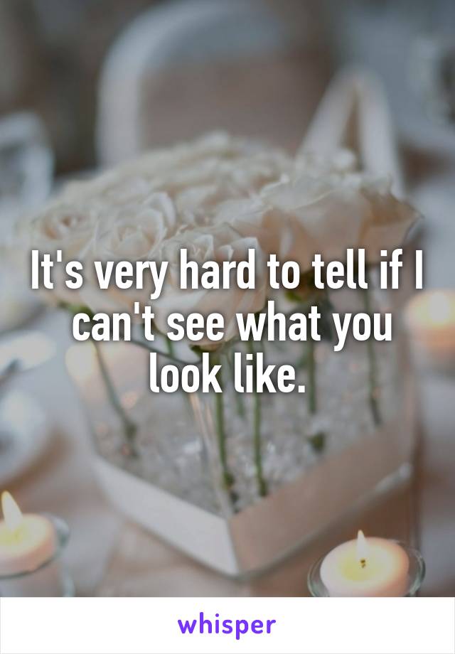 It's very hard to tell if I  can't see what you look like.