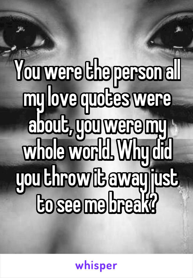 You were the person all my love quotes were about, you were my whole world. Why did you throw it away just to see me break?