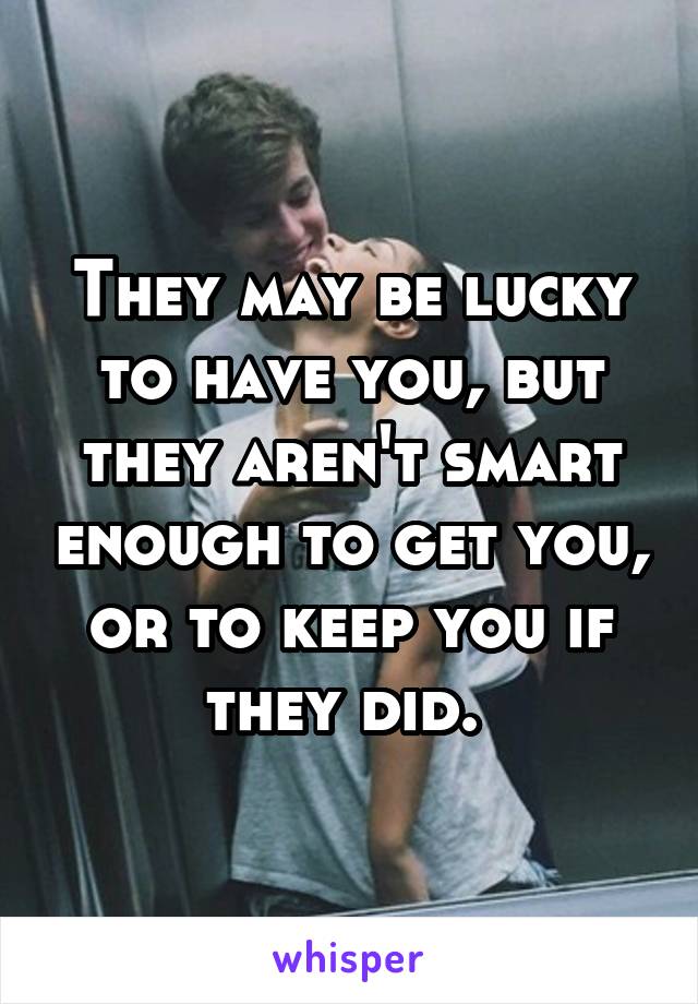 They may be lucky to have you, but they aren't smart enough to get you, or to keep you if they did. 