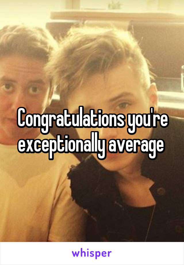 Congratulations you're exceptionally average 