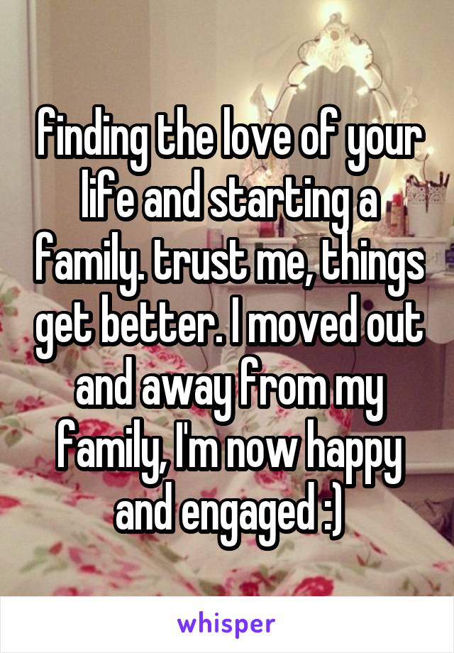 finding the love of your life and starting a family. trust me, things get better. I moved out and away from my family, I'm now happy and engaged :)